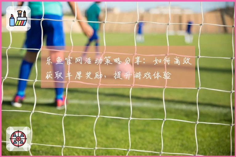 乐鱼官网活动策略分享:如何高效获取丰厚奖励,提升游戏体验