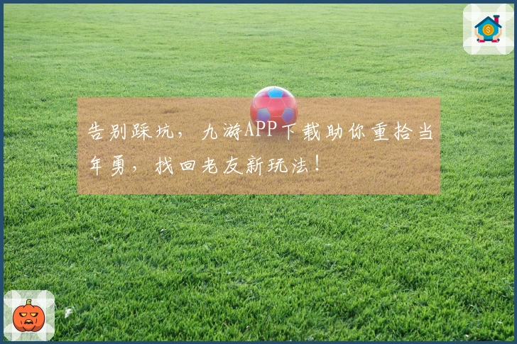 告别踩坑，九游APP下载助你重拾当年勇，找回老友新玩法！