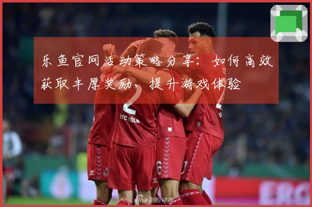 乐鱼官网活动策略分享：如何高效获取丰厚奖励，提升游戏体验